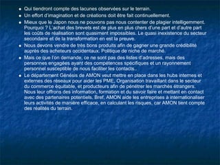 Qui tiendront compte des lacunes observées sur le terrain.
Un effort d’imagination et de créations doit être fait continuellement.
Mieux que le Japon nous ne pouvons pas nous contenter de plagier intelligemment.
Pourquoi ? L’achat des brevets est de plus en plus chers d’une part et d’autre part
les coûts de réalisation sont quasiment impossibles. Le quasi inexistence du secteur
secondaire et de la transformation en est la preuve.
Nous devons vendre de très bons produits afin de gagner une grande crédibilité
auprès des acheteurs occidentaux. Politique de niche de marché.
Mais ce que l’on demande, ce ne sont pas des listes d’adresses, mais des
personnes engagées ayant des compétences spécifiques et un rayonnement
personnel susceptible de nous faciliter les contacts..
Le département Génésis de AMON veut mettre en place dans les hubs internes et
externes des réseaux pour aider les PME, Organisation travaillant dans le secteur
du commerce équitable, et producteurs afin de pénétrer les marchés étrangers.
Nous leur offrons des information, formation et du savoir faire et mettant en contact
avec des partenaires potentiels. Bref, AMON aide les entreprises à internationaliser
leurs activités de manière efficace, en calculant les risques, car AMON tient compte
des réalités du terrain.
 
