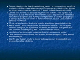 Faire du Nigeria un site d’expérimentation de niveau 1 et converger touts nos efforts
en direction du Maroc pour acheminer vers l’Europe des produits répondant à toutes
les exigences et normes des pays nord. Et à partir du Bénin la destination USA.
Comme nous n’avons pas assez de moyens il nous faut être : Plus rapides, plus
perspicaces et plus innovateurs. A travers la loi AGOA, les partenaires Nord et Sud
non autorisés d’exploiter la loi AGOA peuvent profiter de la situation géographique
et politique du Bénin pour envahir le marché Américain, sous un Label purement
Béninois, voir Africain.
Afin de parfaire la notion de sécurité produits, visant touts les produits importés,
AMON à créer OAVP : Office Africain de vérifications Produits. Tant sur le plan
sanitaire, écologique, de la protection industrielle, les trafics de touts genres et la
lutte contre les contre façons (CAAC). Crs Document en annexe.
La création d’une commission indépendante est en cours pour ce secteur.
Cette commission est tournante, seul le Bénin, abritera le siège du Comité Africain
Anti contrefaçon.
Et enfin, pour illustrer, simuler et fédérer cette approche un évènementiel sans
précédant aura lieu à Cotonou.
 