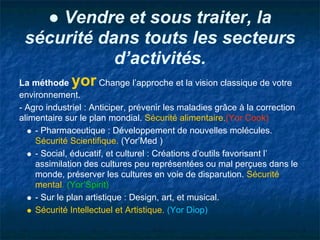 ● Vendre et sous traiter, la
 sécurité dans touts les secteurs
            d’activités.
La méthode   yor      Change l’approche et la vision classique de votre
environnement.
- Agro industriel : Anticiper, prévenir les maladies grâce à la correction
alimentaire sur le plan mondial. Sécurité alimentaire.(Yor Cook)
    - Pharmaceutique : Développement de nouvelles molécules.
    Sécurité Scientifique. (Yor’Med )
    - Social, éducatif, et culturel : Créations d’outils favorisant l’
    assimilation des cultures peu représentées ou mal perçues dans le
    monde, préserver les cultures en voie de disparution. Sécurité
    mental. (Yor’Spirit)
    - Sur le plan artistique : Design, art, et musical.
    Sécurité Intellectuel et Artistique. (Yor Diop)
 