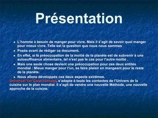 Présentation
     L’homme à besoin de manger pour vivre. Mais il s’agit de savoir quoi manger
     pour mieux vivre. Telle est la question que nous nous sommes
     Posés avant de rédiger ce document.
     En effet, si la préoccupation de la moitié de la planète est de subvenir à une
     autosuffisance alimentaire, tel n’est pas le cas pour l’autre moitié .
     Mais une seule chose devient une préoccupation pour ces deux entités
     mondial : Mieux manger pour l’un, se faire plaisir en mangeant pour le reste
     de la planète.
     Nous allons développés ces deux aspects extrêmes.
Universal Yor’Cook concept, s’adapte à touts les contextes de l’Univers de la
cuisine sur le plan mondial. Il s’agit de vendre une nouvelle Méthode, une nouvelle
approche de la cuisine.
 