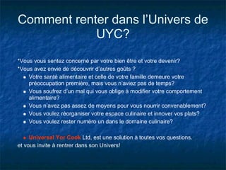 Comment renter dans l’Univers de
            UYC?
*Vous vous sentez concerné par votre bien être et votre devenir?
*Vous avez envie de découvrir d’autres goûts ?
    Votre santé alimentaire et celle de votre famille demeure votre
    préoccupation première, mais vous n’aviez pas de temps?
    Vous soufrez d’un mal qui vous oblige à modifier votre comportement
    alimentaire?
    Vous n’avez pas assez de moyens pour vous nourrir convenablement?
    Vous voulez réorganiser votre espace culinaire et innover vos plats?
    Vous voulez rester numéro un dans le domaine culinaire?

     Universal Yor Cook Ltd, est une solution à toutes vos questions.
et vous invite à rentrer dans son Univers!
 