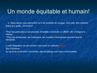Un monde équitable et humain!
     Nous allons vous démontrer qu’il est possible de voyager, être utile, être solidaire
grâce aux goûts. Comment?

*Pour les particuliers il est possible d’installer à domicile un UBDH, afin d’intégrer le
réseau.
* Pour les entreprises, les institutions, les Comités d’entreprises peuvent faire la
demande.

L’outil intégrateur de cet Univers n’est autre la méthode UBDH.
Ses Fonctions:
Au de là de sa fonction mercantile, elle développe une vision Universaliste.
 