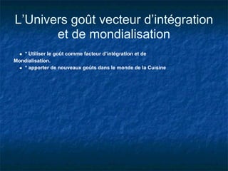 L’Univers goût vecteur d’intégration
       et de mondialisation
   * Utiliser le goût comme facteur d’intégration et de
Mondialisation.
   * apporter de nouveaux goûts dans le monde de la Cuisine
 