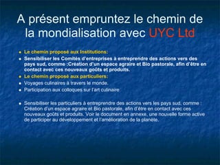 A présent empruntez le chemin de
 la mondialisation avec UYC Ltd
 Le chemin proposé aux Institutions:
 Sensibiliser les Comités d’entreprises à entreprendre des actions vers des
 pays sud, comme :Création d’un espace agraire et Bio pastorale, afin d’être en
 contact avec ces nouveaux goûts et produits.
 Le chemin proposé aux particuliers:
 Voyages culinaires à travers le monde.
 Participation aux colloques sur l’art culinaire

 Sensibiliser les particuliers à entreprendre des actions vers les pays sud, comme :
 Création d’un espace agraire et Bio pastorale, afin d’être en contact avec ces
 nouveaux goûts et produits. Voir le document en annexe, une nouvelle forme active
 de participer au développement et l’amélioration de la planète.
 