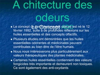A chitecture des
    odeurs
            Le Concept ADO
Le concept de l’architecture des odeurs est né le 12
février 1992, suite à de profondes réflexions sur les
huiles essentielles et des concepts olfactifs.
Plusieurs études ont démontrées que les huiles
essentielles odorantes et médicinales peuvent
contribuées au bien être de l’être humais.
Nous nous intéresserons plus particulièrement aux
valeurs thérapeutiques des plantes médicinales.
Certaines huiles essentielles contiennent des valeurs
fongicides très importante et demeurent non toxiques.
Ce sont également des anti-oxydants
 