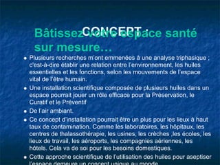 BâtissezCONCEPT : santé
          votre espace
 sur mesure…
Plusieurs recherches m’ont emmenées à une analyse triphasique ;
c'est-à-dire établir une relation entre l’environnement, les huiles
essentielles et les fonctions, selon les mouvements de l’espace
vital de l’être humain.
Une installation scientifique composée de plusieurs huiles dans un
espace pourrait jouer un rôle efficace pour la Préservation, le
Curatif et le Préventif
De l’air ambiant.
Ce concept d’installation pourrait être un plus pour les lieux à haut
taux de contamination. Comme les laboratoires, les hôpitaux, les
centres de thalassothérapie, les usines, les crèches ,les écoles, les
lieux de travail, les aéroports, les compagnies aériennes, les
hôtels. Cela va de soi pour les besoins domestiques.
Cette approche scientifique de l’utilisation des huiles pour aseptiser
 