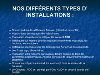 NOS DIFFÉRENTS TYPES D’
    INSTALLATIONS :

Nous installons des diffuseurs Armoire. (Climatisé ou ventilé)
Nous créons des espaces Bio médicinales
Proposition d’architectures intégrant le concept ADO
Installation sur mesure pour les espaces à caractères industriels, les
hôpitaux, les institutions.
Installation spécifique pour les Compagnies Aériennes, les Aéroports,
Les firmes agro alimentaires.
Proposition ultra moderne sur mesure, tenant compte de touts les
paramètres ergonomiques. Asepsie générale de l’environnement dans son
ensemble.
Nous nous préparons à introduire le concept dans le secteur de la
brasserie.
Le Concept : ADO est protégé par l’Ong AMON et déposé auprès de l’
ONEPI.
 