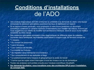 Conditions d’installations
                              de l’ADO
Une analyse diagnostique doit être entreprise au préalable à la demande du client. Une équipe
composée de plusieurs spécialistes examinent les lieux et établissent un rapport.
Si ce rapport s’avère concluant, nous proposons à notre future partenaire un document
scientifique contenant un certains nombres d’informations pour installer les odeurs. Il arrive que
nous suggérions aux clients de modifier son architecture intérieure. Dans le souci d’une meilleur
rentabilité de notre travail.
Des médecins spécialisés procèdent à des diagnostiques de différents types de maladies
courantes dans l’entreprise, les maladies particulières à chaque sujet. Ils tiennent compte de :
* L’espace,
* Du nombre de personnes,
* Leurs fonctions,
* Leur cadence de travaille,
* La mobilité de l’individu,
* Sa migration dans l’entreprise et à l’extérieur.
* Son comportement et ses aptitudes à réagir
* Le positionnement dans l’espace et géographique du poste de travail
* Il arrive que les sujets soient interrogés à touts les niveaux sur sa vie domestique
Toutes ces analyses sont portées ensuite pour l’analyse scientifique (Qualitatif).
Sur demande facultative, nous travaillons avec des architectes DPLG pour l’installation
du concept AdO.
 