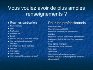 Vous voulez avoir de plus amples
       renseignements ?
Pour les particuliers                Pour les professionnels
Nom: Prénoms                         Nom de société:
Age:                                 Nom du responsable CE
Profession:                          Etes vous concerné par votre santé?
Adresse: Tél                         Oui Non
Email:                               Etes vous sensible au bien être de la Planète?
Pensez vous qu’il vous faut change   Quels pays de l’hémisphère Sud connaissez
Vos habitudes alimentaires ?         vous?
Oui Non                              Citez 3 plats étrangers:
Souffrez vous d’une maladie?         Souffrez vous d’une maladie?
Oui Non                              Votre poid:
Votre poid :                         Votre taille:
Votre taille :                       Votre budget alimentaire mensuel:
Votre budget Alimentaire mensuel?    Pensez vous qu’il faut changer vos habitudes
                                     Alimentaires?
 