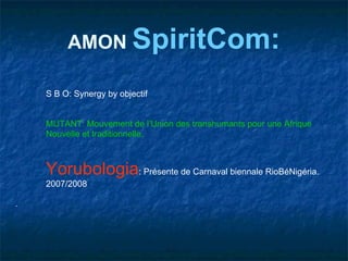 AMON SpiritCom:

    S B O: Synergy by objectif


    MUTANT: Mouvement de l’Union des transhumants pour une Afrique
    Nouvelle et traditionnelle.



    Yorubologia: Présente de Carnaval biennale RioBéNigéria.
    2007/2008

-
 
