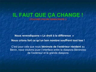 IL FAUT QUE ÇA CHANGE !
                (TOUCHES PAS MA DEMOCRATIE !)




   Nous revendiquons « Le droit à la différence »
 Nous crions fort ce qu’un bon nombre souffrent tout bas !

 C’est pour cela que nous béninois de l’extérieur résident au
Bénin, nous voulons jouer l’interface entre la diaspora Béninoise
               de l’extérieur et la grande diaspora
 