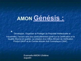 AMON Génésis                                          :

     * Développer, Organiser et Protéger (la Propriété Intellectuelle et
Industrielle), l’accent sera plus particulièrement porté sur la Certification et la
  Qualité (Norme et qualité). La création d’un Office Africain de Vérification
        Produit OAVP et du Comité Africain Anti Contrefaçon CAAC.




                     Evamsafe-AMON1-2hélène
                     augustin
 