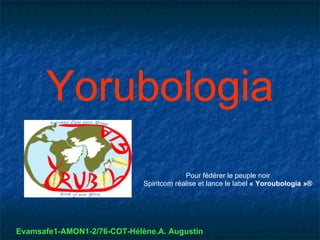 Yorubologia
                                          Pour fédérer le peuple noir
                             Spiritcom réalise et lance le label « Yoroubologia »®




Evamsafe1-AMON1-2/76-COT-Hélène.A. Augustin
 