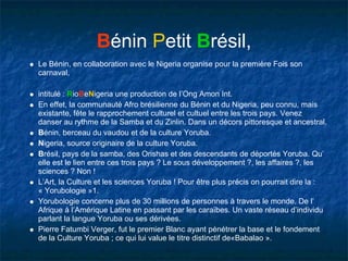 Bénin Petit Brésil,
Le Bénin, en collaboration avec le Nigeria organise pour la première Fois son
carnaval,

intitulé : RioBeNigeria une production de l’Ong Amon Int.
En effet, la communauté Afro brésilienne du Bénin et du Nigeria, peu connu, mais
existante, fête le rapprochement culturel et cultuel entre les trois pays. Venez
danser au rythme de la Samba et du Zinlin. Dans un décors pittoresque et ancestral.
Bénin, berceau du vaudou et de la culture Yoruba.
Nigeria, source originaire de la culture Yoruba.
Brésil, pays de la samba, des Orishas et des descendants de déportés Yoruba. Qu’
elle est le lien entre ces trois pays ? Le sous développement ?, les affaires ?, les
sciences ? Non !
L’Art, la Culture et les sciences Yoruba ! Pour être plus précis on pourrait dire la :
« Yorubologie »1.
Yorubologie concerne plus de 30 millions de personnes à travers le monde. De l’
Afrique à l’Amérique Latine en passant par les caraïbes. Un vaste réseau d’individu
parlant la langue Yoruba ou ses dérivées.
Pierre Fatumbi Verger, fut le premier Blanc ayant pénétrer la base et le fondement
de la Culture Yoruba ; ce qui lui value le titre distinctif de«Babalao ».
 