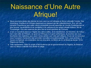 Naissance d’Une Autre
       Afrique!
Nous pourrions parler des heures de tous ceux qui ont attrapés la fièvre culturelle Yoruba. Des
musiciens, chanteurs et Artistes plasticiens en passant par les collectionneurs. Eux, ont vite
compris l’importance que cette culture ancestrale pouvait apportée au monde Contemporain et
plus encore, sa similitude et sa corrélation à la cultures et aux actes cultuels Indiens, fait de
Yorubologie, Une des sciences les plus Zen et avant-gardiste de l’Univers.
C’est un Carnaval placé sur l’égide des retrouvailles, de la bénédiction, de l’émotion, de l’odeur ;
Car c’est celle de l’Afrique, du goût car l’Afrique à un goût authentique, du toucher car vous
toucherez des matériaux que vous n’aviez jamais vue nulle part ailleurs, d’ouie car ce sera pour
vous l’occasion d’entendre des sonorités nouvelles et bouleversantes. Soit, vous sentirez, à
travers ce festival, une émanation de vos cinq sens. Le Bénin se vit, le Brésil se danse ! Et le
Nigeria se chante.
Très rapidement, l’idée du projet a été soutenue par le gouvernement du Nigeria, du Brésil et
celui du Bénin à décidé d’en abriter le siège.
 