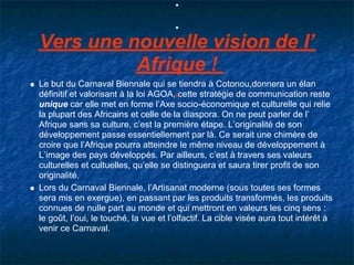 Vers une nouvelle vision de l’
          Afrique !
Le but du Carnaval Biennale qui se tiendra à Cotonou,donnera un élan
définitif et valorisant à la loi AGOA, cette stratégie de communication reste
unique car elle met en forme l’Axe socio-économique et culturelle qui relie
la plupart des Africains et celle de la diaspora. On ne peut parler de l’
Afrique sans sa culture, c’est la première étape. L’originalité de son
développement passe essentiellement par là. Ce serait une chimère de
croire que l’Afrique pourra atteindre le même niveau de développement à
L’image des pays développés. Par ailleurs, c’est à travers ses valeurs
culturelles et cultuelles, qu’elle se distinguera et saura tirer profit de son
originalité.
Lors du Carnaval Biennale, l’Artisanat moderne (sous toutes ses formes
sera mis en exergue), en passant par les produits transformés, les produits
connues de nulle part au monde et qui mettront en valeurs les cinq sens :
le goût, l’oui, le touché, la vue et l’olfactif. La cible visée aura tout intérêt à
venir ce Carnaval.
 
