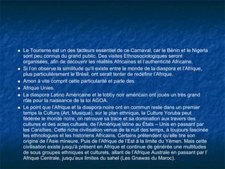 Le Tourisme est un des facteurs essentiel de ce Carnaval, car le Bénin et le Nigeria
sont peu connus du grand public. Des visites Ethnosociologiques seront
organisées, afin de découvrir les réalités Africaines et l’authenticité Africaine.
Si l’on observe la similitude qu’il existe entre le monde de la diaspora et l’Afrique,
plus particulièrement le Brésil, ont serait tenter de redéfinir l’Afrique.
Amon à vite comprit cette particularité et parle des
Afrique Unies.
La diaspora Latino Américaine et le lobby noir américain ont joués un très grand
rôle pour la naissance de la loi AGOA.
Le point que l’Afrique et la diaspora noire ont en commun reste dans un premier
temps la Culture (Art, Musique), sur le plan ethnique, la Culture Yoruba peut
fédérée le monde noire, on retrouve sa trace et sa domination aux travers des
cultures et des actes cultuels, de l’Amérique latine au États – Unis en passant par
les Caraïbes. Cette riche civilisation venue de la nuit des temps, à toujours fascinée
les ethnologues et les historiens Africains. Certains prétendent qu’elle tire son
origine de l’Asie mineure, Puis de l’Afrique de l’Est à la limite du Yémen. Mais cette
civilisation existe jusqu'à présent en Afrique et continue de générée une multitudes
de sous groupes ethniques et culturels, allant de l’Afrique Australe en passant par l’
Afrique Centrale, jusqu’aux limites du sahel (Les Gnawas du Maroc).
 
