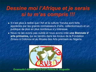 Dessine moi l’Afrique et je serais
     si tu m’as compris !!!
 Il n’est plus à redire que l’Art et la culture Yoruba sont forts
 appréciés par les grands connaisseurs d’arts, collectionneurs et un
 publique de plus en plus nombreux s’y intéresse.
 Nous ne les avons pas oublié et nous avons créé une Biennale d’
 arts primaires, qui se tiendra dans les locaux de la Fondation
 Zinsou à Cotonou et au Musée des Arts premiers au Nigeria.




   Evamsafe1-AMON1-2/76-COT-Hélène.A. Augustin
 