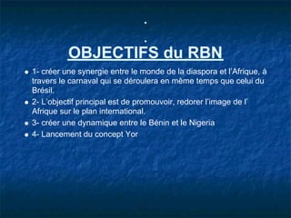 OBJECTIFS du RBN
1- créer une synergie entre le monde de la diaspora et l’Afrique, à
travers le carnaval qui se déroulera en même temps que celui du
Brésil.
2- L’objectif principal est de promouvoir, redorer l’image de l’
Afrique sur le plan international.
3- créer une dynamique entre le Bénin et le Nigeria
4- Lancement du concept Yor
 