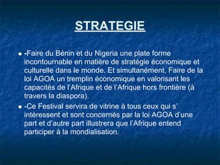 STRATEGIE

-Faire du Bénin et du Nigeria une plate forme
incontournable en matière de stratégie économique et
culturelle dans le monde. Et simultanément, Faire de la
loi AGOA un tremplin économique en valorisant les
capacités de l’Afrique et de l’Afrique hors frontière (à
travers la diaspora).
-Ce Festival servira de vitrine à tous ceux qui s’
intéressent et sont concernés par la loi AGOA d’une
part et d’autre part illustrera que l’Afrique entend
participer à la mondialisation.
 