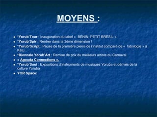 MOYENS :
*Yorub’Tour : Inauguration du label « BÉNIN, PETIT BRÉSIL ».
*Yorub’Spir : Rentrer dans la 3éme dimension !
*Yorub’Script : Pause de la première pierre de l’institut comparé de « fabologie » à
Kétu.
*Biennale Yorub’Art : Remise de prix du meilleurs artiste du Carnaval
« Agouda Connections ».
*Yorub’Soul : Expositions d’instruments de musiques Yoruba et dérivés de la
culture Yoruba
YOR Space:
 