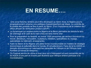 EN RESUME….
.Une zone franche, tertiaire peut être développé au bénin Ainsi, le Nigeria pourra
progressivement entamer une politique d’assainissement par étape. Le contrôle de
la qualité des produits se fera à partir du Bénin. D’où l’importance de la création de l’
office africain de vérification produit (OAVP).
La dynamique qui existera entre le Nigeria et le Bénin permettra de réduire le taux
de chômage et le coût de la main d’œuvre sera moins cher.
Pour la préparation du festival, au moins 1000 personnes par secteur trouveront du
travail. (Brodeurs, menuisiers, sculpteurs, hôteliers, spécialistes du voyage,
spécialistes du bâtiment, enseignants).
Faire du Bénin et du Nigeria une plate forme incontournable en matière de stratégie
économique et culturelle dans le monde. Et simultanément, Faire de la loi AGOA un
tremplin économique en valorisant les capacités de l’Afrique et de l’Afrique hors
frontière (à travers la diaspora)
Ce Festival servira de vitrine à tous ceux qui s’intéressent et sont concernés par la
loi AGOA d’une part et d’autre part illustrera que l’Afrique entend participer à la
mondialisation.
 