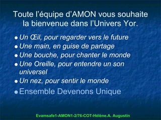 Toute l’équipe d’AMON vous souhaite
  la bienvenue dans l’Univers Yor.
 Un Œil, pour regarder vers le future
 Une main, en guise de partage
 Une bouche, pour chanter le monde
 Une Oreille, pour entendre un son
 universel
 Un nez, pour sentir le monde
 Ensemble Devenons Unique

      Evamsafe1-AMON1-2/76-COT-Hélène.A. Augustin
 