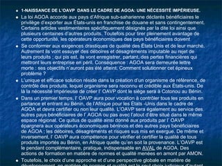 1-NAISSANCE DE L’OAVP DANS LE CADRE DE AGOA: UNE NÉCESSITÉ IMPÉRIEUSE.
La loi AGOA accorde aux pays d’Afrique sub-saharienne déclarés bénéficiaires le
privilège d’exporter aux États-unis en franchise de douane et sans contingentement.
Certains articles vestimentaires spécifiquement désignés par la dite loi ainsi que
plusieurs centaines d’autres produits. Toutefois pour tirer pleinement avantage de
cette opportunité, les opérateurs économiques des pays bénéficiaires doivent
Se conformer aux exigences drastiques de qualité des États Unis et de leur marché.
Autrement ils vont essuyer des déboires et désagréments imputable au rejet de
leurs produits ; qui pis est, ils vont enregistrer, partant, des pertes financières qui
mettront leurs entreprise en péril. Conséquence : AGOA sera demeurée lettre
morte : ses objectifs n’auront pas été atteint. Comment solutionner cet épineux
problème ?
L’unique et efficace solution réside dans la création d’un organisme de référence, de
contrôle des produits, lequel organisme sera reconnu et crédible aux États-unis. De
là la nécessité impérieuse de créer l’ OAVP dont le siège sera à Cotonou au Bénin.
Dans un premier temps, l’ OAVP aura pour vocation à contrôler tous les produits en
partance et entrant au Bénin, de l’Afrique pour les États -Unis dans le cadre de
AGOA et devra certifier ou non leur qualité. L’OAVP sera également au service des
autres pays bénéficiaires de l’ AGOA ou pas avec l’atout d’être situé dans le même
espace régional. Ce quitus de qualité ainsi donné aux produits par l’ OAVP
épargnera aux opérateurs économiques béninois et des autres pays bénéficiaires
de AGOA ; les déboires, désagréments et risques sus mis en exergue. De même et
inversement, l’ OAVP aura compétence pour vérifier et certifier la qualité de tous
produits importés au Bénin, en Afrique quelle qu’en soit la provenance. L’OAVP est
le pendant complémentaire, pratique, indispensable en AVAL de AGOA. Des
actions de formation en matière de normes et qualité menées en amont par AMON.
Toutefois, le choix d’une approche et d’une perspective globale en matière de
 
