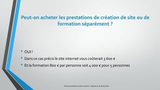Peut-on acheter les prestations de création de site ou de
formation séparément ?
• OUI !
• Dans ce cas précis le site internet vous coûterait 3 600 €
• Et la formation 800 € par personne soit 4 000 € pour 5 personnes
Prenez le tempsde ne plus en perdre – Appelez au 06.64.80.38.81
 