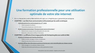 Une formation professionnelle pour une utilisation
optimale de votre site internet
• En 2 x 2 heures les Lundi ou Mercredi de 17h à 19h, sur 2 chapitres pour 5 personnes par entreprise
• CHAPITREI : Les Clés d’une communicationenthousiaste par les outils numériques
• L’attitude positive d’un communiquant du 21ième siècle
• Créer et propulser la confiance
• Trouver des synergies pour créer de la valeur
• Qu’est ce que je communique ? Pourquoi et pour qui je communique ?
• Parlerde votre concept, de votre philosophie et de votre cible
• Rechercher, sélectionner et diffuserl’information
• CHAPITREII : La diffusiond'une image positive de l’entreprise grâce aux outils duWeb
• Initiation à l'utilisation de l'interfaceWordPress
• Publierun article, une page, un menu, un événement
• Choisirles mots-clés, les titres et les accroches
• Comment diffuser des informations positives et bonnes pour votre notoriété grâce aux réseaux sociaux
• Créer une page sur un ou plusieurs réseaux sociaux
• Publierdes informationspertinentes pour attirer partenaires et clients
Votre parole au cœur de vos relations – Appelez au 06.64.80.38.81
 
