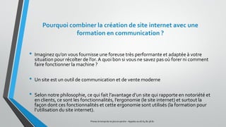 Pourquoi combiner la création de site internet avec une
formation en communication ?
• Imaginez qu’on vous fournisse une foreuse très performante et adaptée à votre
situation pour récolter de l’or. A quoi bon si vous ne savez pas où forer ni comment
faire fonctionner la machine ?
• Un site est un outil de communication et de vente moderne
• Selon notre philosophie, ce qui fait l’avantage d’un site qui rapporte en notoriété et
en clients, ce sont les fonctionnalités, l’ergonomie (le site internet) et surtout la
façon dont ces fonctionnalités et cette ergonomie sont utilisés (la formation pour
l’utilisation du site internet).
Prenez le tempsde ne plus en perdre – Appelez au 06.64.80.38.81
 