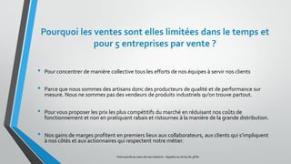 Pourquoi les ventes sont elles limitées dans le temps et
pour 5 entreprises par vente ?
• Pour concentrer de manière collective tous les efforts de nos équipes à servir nos clients
• Parce que nous sommes des artisans donc des producteurs de qualité et de performance sur
mesure. Nous ne sommes pas des vendeurs de produits industriels qu’on trouve partout.
• Pour vous proposer les prix les plus compétitifs du marché en réduisant nos coûts de
fonctionnement et non en pratiquant rabais et ristournes à la manière de la grande distribution.
• Nos gains de marges profitent en premiers lieux aux collaborateurs, aux clients qui s’impliquent
à nos côtés et aux actionnaires qui respectent notre métier.
Votre parole au cœur de vos relations – Appelez au 06.64.80.38.81
 