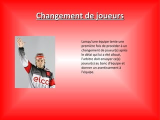 Changement de joueurs

          Lorsqu’une équipe tente une
          première fois de procéder à un
          changement de joueur(s) après
          le délai qui lui a été alloué,
          l’arbitre doit envoyer ce(s)
          joueur(s) au banc d’équipe et
          donner un avertissement à
          l’équipe.
 