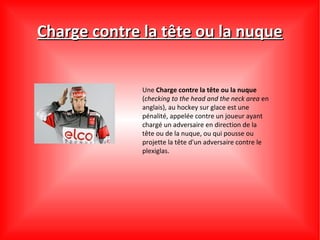 Charge contre la tête ou la nuque


              Une Charge contre la tête ou la nuque
              (checking to the head and the neck area en
              anglais), au hockey sur glace est une
              pénalité, appelée contre un joueur ayant
              chargé un adversaire en direction de la
              tête ou de la nuque, ou qui pousse ou
              projette la tête d'un adversaire contre le
              plexiglas.
 