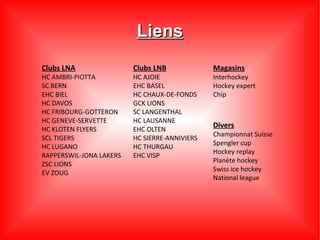 Liens
Clubs LNA                Clubs LNB             Magasins
HC AMBRI-PIOTTA          HC AJOIE              Interhockey
SC BERN                  EHC BASEL             Hockey expert
EHC BIEL                 HC CHAUX-DE-FONDS     Chip
HC DAVOS                 GCK LIONS
HC FRIBOURG-GOTTERON     SC LANGENTHAL
HC GENEVE-SERVETTE       HC LAUSANNE
HC KLOTEN FLYERS         EHC OLTEN
                                               Divers
                                               Championnat Suisse
SCL TIGERS               HC SIERRE-ANNIVIERS
                                               Spengler cup
HC LUGANO                HC THURGAU
                                               Hockey replay
RAPPERSWIL-JONA LAKERS   EHC VISP
                                               Planète hockey
ZSC LIONS
                                               Swiss ice hockey
EV ZOUG
                                               National league
 