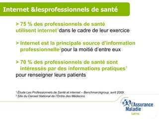 Internet &lesprofessionnels de santé

   > 75 % des professionnels de santé
   utilisent internet1dans le cadre de leur exercice

   > Internet est la principale source d’information
     professionnelle2pour la moitié d’entre eux

   > 70 % des professionnels de santé sont
     intéressés par des informations pratiques1
   pour renseigner leurs patients


   1 Étude    Les Professionnels de Santé et internet – Benchmarckgroup, avril 2009.
   2 Site   du Conseil National de l’Ordre des Médecins.
 