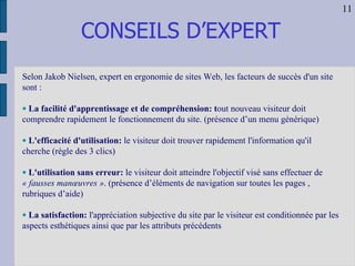 CONSEILS D’EXPERT Selon Jakob Nielsen, expert en ergonomie de sites Web, les facteurs de succès d'un site sont : La facilité d'apprentissage et de compréhension: t out nouveau visiteur doit comprendre rapidement le fonctionnement du site. (présence d’un menu générique) L'efficacité d'utilisation:  le visiteur doit trouver rapidement l'information qu'il cherche (règle des 3 clics) L'utilisation sans erreur:  le visiteur doit atteindre l'objectif visé sans effectuer de  « fausses manœuvres » . (présence d’éléments de navigation sur toutes les pages , rubriques d’aide) La satisfaction:  l'appréciation subjective du site par le visiteur est conditionnée par les aspects esthétiques ainsi que par les attributs précédents 11 