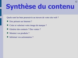 Synthèse du contenu Quels sont les buts poursuivis au travers de votre site web ? Etre présent sur Internet ? Créer et valoriser votre image de marque ? Générer des contacts ? Des ventes ? Montrer vos produits ? Informer vos actionnaires ? 12 