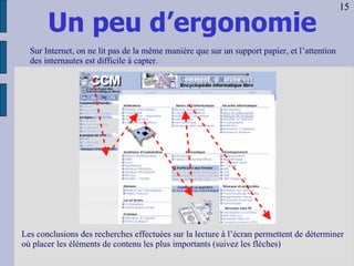 Un peu d’ergonomie Les conclusions des recherches effectuées sur la lecture à l’écran permettent de déterminer où placer les éléments de contenu les plus importants (suivez les flèches) Sur Internet, on ne lit pas de la même manière que sur un support papier, et l’attention des internautes est difficile à capter. 15 
