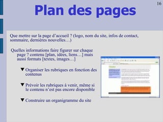 Plan des pages Quelles informations faire figurer sur chaque page ? contenu [plan, idées, liens…] mais aussi formats [textes, images…] Organiser les rubriques en fonction des contenus Prévoir les rubriques à venir, même si le contenu n’est pas encore disponible Construire un organigramme du site Que mettre sur la page d’accueil ? (logo, nom du site, infos de contact, sommaire, dernières nouvelles…) 16 