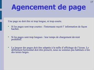 Agencement de page Une page ne doit être ni trop longue, ni trop courte. Si les pages sont trop courtes : l'internaute reçoit l’ information de façon hachée. Si les pages sont trop longues : leur temps de chargement devient prohibitif. La largeur des pages doit être adaptée à la taille d’affichage de l’écran. Le défilement horizontal doit être proscrit, nous ne sommes pas habitués à lire des textes larges. 17 
