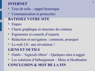 INTERNET   Tour de toile – rappel historique Communication et protocoles BATISSEZ VOTRE SITE Etapes Charte graphique et structure du contenu Ergonomie et conseils d’experts  Rédaction et navigation : comment, pourquoi Le web 2.0 : une révolution ! LIENS ET OUTILS Outils - ‘logiciels libres’ - Quelques sites à tagger Les solutions d’hébergement – Mine et Hostbasket  CONCLUSION & MOT DE LA FIN 1 
