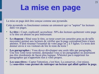 La mise en page La mise en page doit être conçue comme une pyramide.  Cette pyramide va fonctionner comme un entonnoir qui va "aspirer" les lecteurs dans vos pages. Le titre :  Court, explicatif, accrocheur. 50% des lecteurs quitteront votre page si le titre est absent ou peu intéressant.  Le chapeau :  Situé sous le titre, ce texte court (en caractère gras ou de taille moyenne) permet aux lecteurs de vérifier que la page correspond bien à leurs attentes. Il doit résumer l'essentiel de votre page en 2 à 5 lignes. Ce texte doit donner envie à vos visiteurs de lire le reste du texte ! Les paragraphes :  Vous devez développer une seule idée par paragraphe. Une fois votre texte terminé, demandez-vous si les paragraphes ne pourraient pas être réordonnés de façon plus logique. N'hésitez pas à supprimer les paragraphes qui n'apportent rien à votre propos.  Les sous-titres :  Capter l'attention, c'est bien. La conserver, c'est mieux.  Le  sous-titre vous permet de rattraper un lecteur qui allait quitter la page.   21 