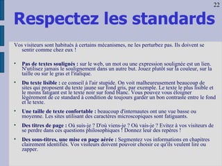 Respectez les standards Vos visiteurs sont habitués à certains mécanismes, ne les perturbez pas. Ils doivent se sentir comme chez eux !  Pas de textes soulignés :  sur le web, un mot ou une expression soulignée est un lien. N'utilisez jamais le soulignement dans un autre but. Jouez plutôt sur la couleur, sur la taille ou sur le gras et l'italique.  Du texte lisible :  ce conseil à l'air stupide. On voit malheureusement beaucoup de sites qui proposent du texte jaune sur fond gris, par exemple. Le texte le plus lisible et le moins fatigant est le texte noir sur fond blanc. Vous pouvez vous éloigner légèrement de ce standard à condition de toujours garder un bon contraste entre le fond et le texte. Une taille de texte confortable :  beaucoup d'internautes ont une vue basse ou moyenne. Les sites utilisant des caractères microscopiques sont fatiguants. Des titres de page :  Où suis-je ? D'où viens-je ? Où vais-je ? Evitez à vos visiteurs de se perdre dans ces questions philosophiques ! Donnez leur des repères !  Des sous-titres, une mise en page aérée :  Segmentez vos informations en chapitres clairement identifiés. Vos visiteurs doivent pouvoir choisir ce qu'ils veulent lire ou zapper.  22 