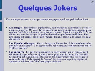 Quelques Jokers Ces « attrape-lecteurs » vous permettent de gagner quelques points d'audimat : Les images :  Illustratives, explicatives, humoristiques, surprenantes : tous les coups sont permis !!! Vous devez intégrer au moins une image par page pour reposer l'oeil de vos lecteurs et capter leur intérêt. Attention au poids !!! Vous devrez trouver des images de petites dimensions parfaitement lisibles. Plus une image est simple, moins elle "pèsera" lourd et mieux elle jouera son rôle d'illustration.  Les légendes d'images :  Si votre image est illustrative, il faut absolument lui attribuer une légende ! Les légendes des belles images sont lues même par les visiteurs pressés ! Les encadrés :  Un petit texte amusant ou anecdotique, ou un complément d'information peuvent être ajoutés à votre page sous la forme d'un encadré. L'encadré peut éventuellement avoir un fond légèrement plus foncé que le reste de la page. Cela permet de "casser" les mises en page trop rigides et apporte un côté un peu "fun" aux pages sérieuses. 23 