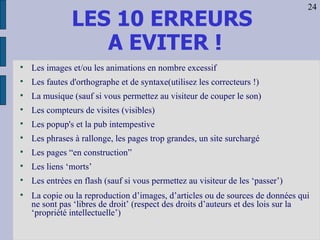 LES 10 ERREURS  A EVITER ! Les images et/ou les animations en nombre excessif Les fautes d'orthographe et de syntaxe(utilisez les correcteurs !) La musique (sauf si vous permettez au visiteur de couper le son) Les compteurs de visites (visibles) Les popup's et la pub intempestive Les phrases à rallonge, les pages trop grandes, un site surchargé Les pages “en construction” Les liens ‘morts’ Les entrées en flash (sauf si vous permettez au visiteur de les ‘passer’) La copie ou la reproduction d’images, d’articles ou de sources de données qui ne sont pas ‘libres de droit’ (respect des droits d’auteurs et des lois sur la ‘propriété intellectuelle’) 24 