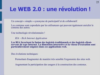 Le WEB 2.0 : une révolution ! Un concept « simple » synonyme de participatif et de collaboratif. Les contenus sont coproduits par les utilisateurs qui peuvent également enrichir le contenu des autres. Une technologie révolutionnaire ! RIA – Rich Internet Application Les RIA favorisent la fusion des logiciels traditionnels et des logiciels client-serveur de type Internet. La dimension interactive et la vitesse d'exécution sont particulièrement soignées dans ces applications web.  Des évolutions techniques: Permettant d'augmenter de manière très sensible l'ergonomie des sites web. Augmentant la participation des usagers à la construction des contenus. 25 