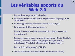 Les véritables apports du  Web 2.0 Une meilleure ergonomie des interfaces Un accroissement des possibilités de publication, de partage et de collaboration  Le développement de plateformes de services en ligne Le mixage de différentes plateformes ... Partage de contenus (vidéos, photographies, signets, documents bureautiques...)‏ Participation active à des contenus: blogosphère, wikis (wikipédia)‏,  réseaux (Facebook, Del.icio.us), groupes (Google, Yahoo), vidéothèques (YouTube), albums photos (Picasa, Flickr) ... Des outils de veille partagée (fil RSS)‏ Travail collaboratif (mutualisation de documents de travail)‏ 26 