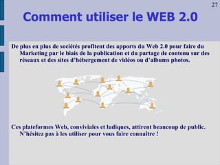Comment utiliser le WEB 2.0 De plus en plus de sociétés profitent des apports du Web 2.0 pour faire du Marketing par le biais de la publication et du partage de contenu sur des réseaux et des sites d’hébergement de vidéos ou d’albums photos. Ces plateformes Web, conviviales et ludiques, attirent beaucoup de public. N’hésitez pas à les utiliser pour vous faire connaître ! 27 