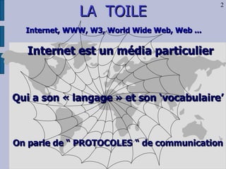 LA  TOILE Internet, WWW, W3, World Wide Web, Web ...   Internet est un média particulier Qui a son « langage » et son ‘vocabulaire’ On parle de “ PROTOCOLES “ de communication 2 